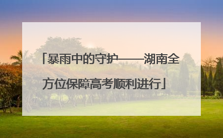 暴雨中的守护——湖南全方位保障高考顺利进行